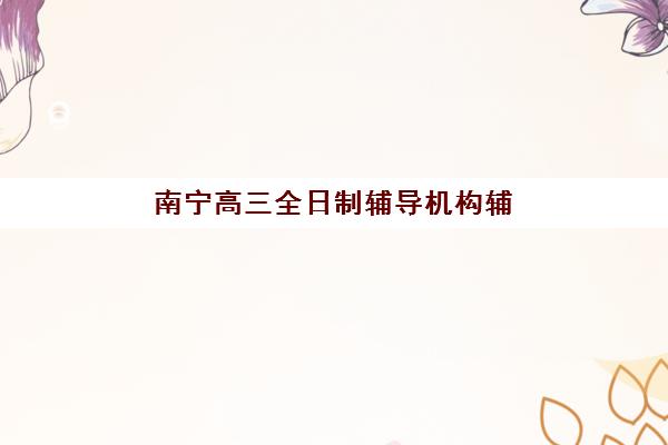 南宁高三全日制辅导机构辅导机构哪家好一点？2025年最新排名解析、择校标准与成功案例全指南
