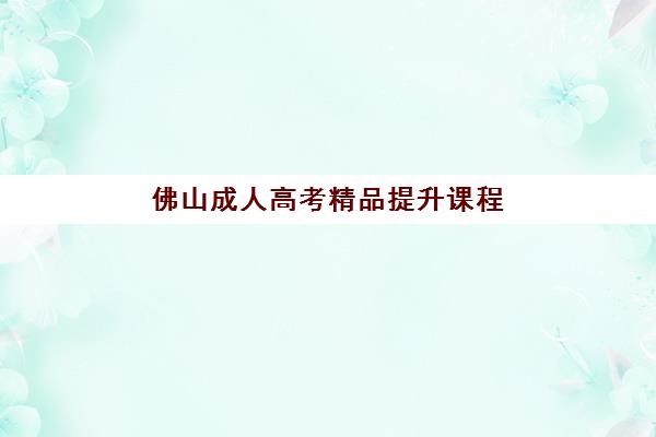 佛山成人高考精品提升课程机构哪个比较好一点？2025年权威排名、课程特色与科学择校全指南