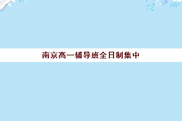 南京高一辅导班全日制集中训练营在哪报名？2025年最新报名渠道与择校全攻略