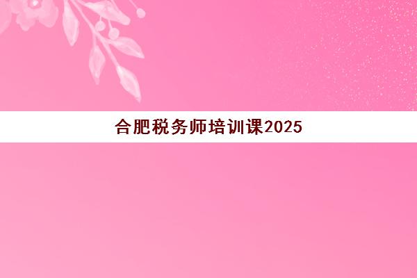 合肥税务师培训课2025报名时间表如何查询最准确？最新时间表、报名流程与备考指南全解析