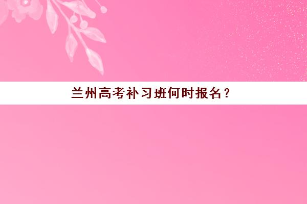 兰州高考补习班何时报名？2026年预报名时间与考点查询指南