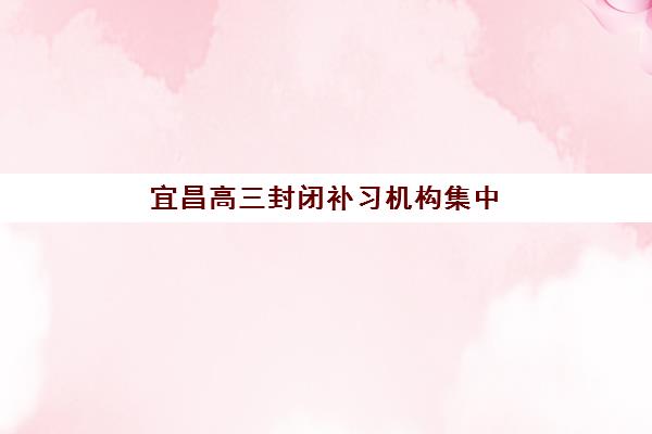 宜昌高三封闭补习机构集中训练营有哪些机构可选？2025年最新排名榜单、择校指南与成功案例解析