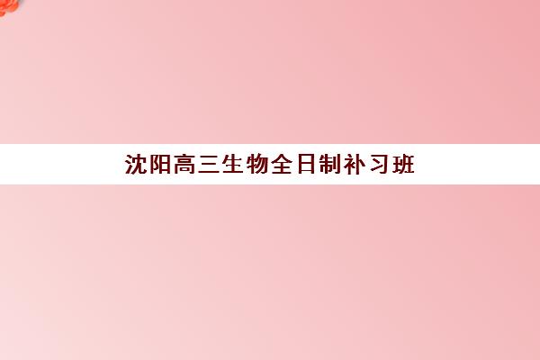 沈阳高三生物全日制补习班2025年考点在哪？最新校区地址分布、选择指南与备考全攻略