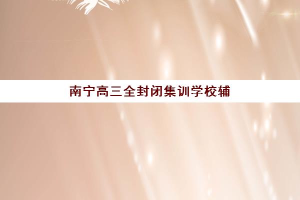 南宁高三全封闭集训学校辅导机构排名前三名如何选择？2025年最新权威评测、择校指南与成功案例深度解析