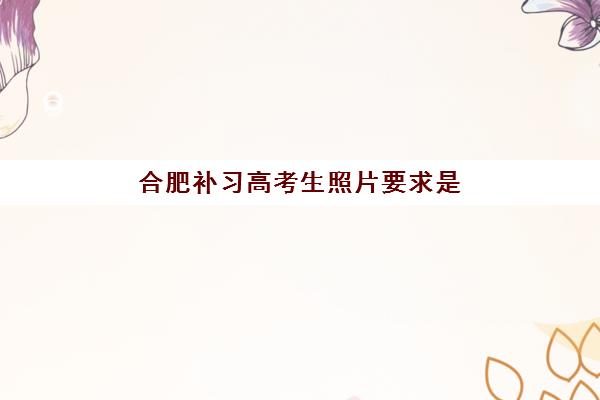 合肥补习高考生照片要求是什么？2025年证件照规范全解析与避坑指南
