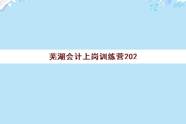 芜湖会计上岗训练营2025年时间如何安排？最新课程表与报名全指南