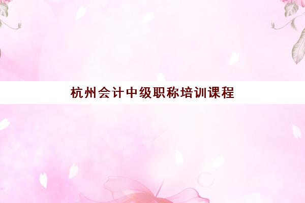 杭州会计中级职称培训课程辅导机构有哪些学校？2025年最新权威榜单、择校标准与成功经验深度解析