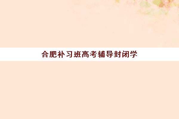 合肥补习班高考辅导封闭学校有哪些学校？2025年最新权威排名前十、各校特色深度解析与科学择校全攻略