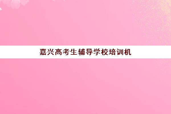 嘉兴高考生辅导学校培训机构哪个更好一点?2025年最新权威排名、各校特色解析与科学择校全攻略 嘉兴高考生辅导学校培训机构哪个更好一点?2025年最新权威排名、各校特色解析与科学择校全攻略