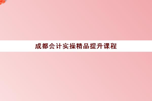 成都会计实操精品提升课程培训学校如何选择？2025年最新排名榜单、择校标准与高性价比报读指南