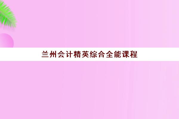兰州会计精英综合全能课程辅导机构排名前三名如何选择？2025年最新TOP3权威榜单与科学择校全指南