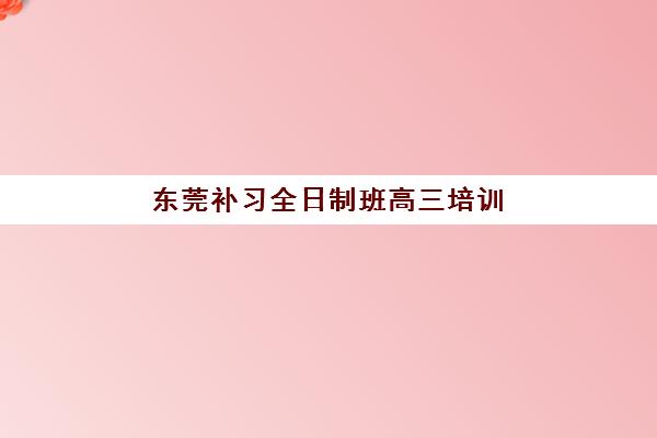 东莞补习全日制班高三培训班哪个最好一点？2025年最新排名前十榜单、各机构特色解析与科学择校指南
