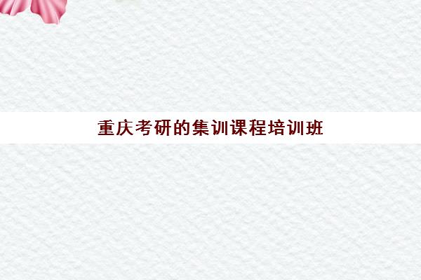 重庆考研的集训课程培训班哪个比较好？2025年最新排名、课程特色与高性价比选择全指南