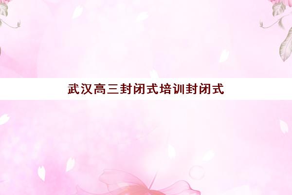 武汉高三封闭式培训封闭式集训营地址电话如何查询？最新联系方式、地址详情与择校指南全解析