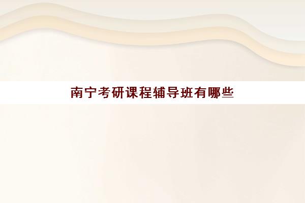 南宁考研课程辅导班有哪些学校？2025年最新排名前十榜单、各校特色对比与科学择校全指南