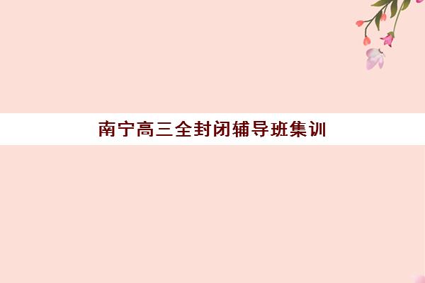 南宁高三全封闭辅导班集训营哪个比较好？2025年最新排名、择校指南与避坑全攻略