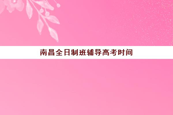 南昌全日制班辅导高考时间2025年考试时间如何查询？最新权威时间表与科学备考全指南