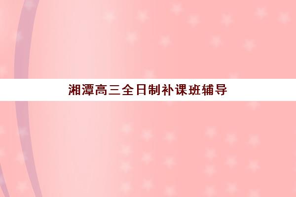 湘潭高三全日制补课班辅导机构哪家比较好？2025年最新排名榜单、各校特色解析与科学择校全指南