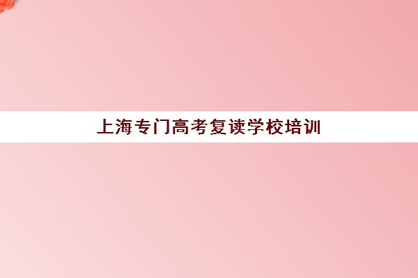 上海专门高考复读学校培训机构哪家口碑比较好？2025年最新排名前十深度解析与科学择校全指南