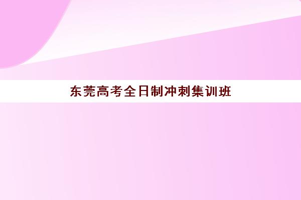 东莞高考全日制冲刺集训班专项机构竞争力排行如何查询？2025年最新权威榜单、择校指南与成功案例深度解析