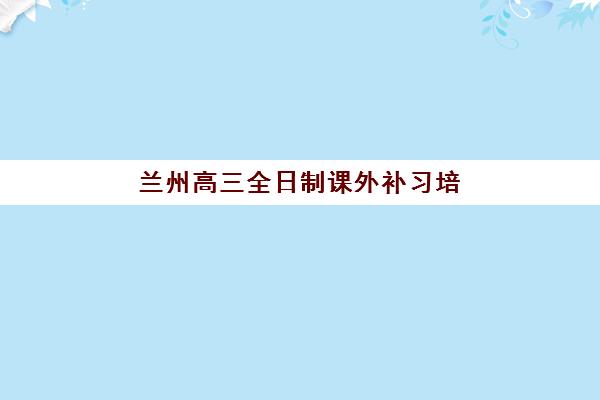 兰州高三全日制课外补习培训机构哪个更好一点？2025年最新十大机构实力对比、择校指南与成功案例全解析