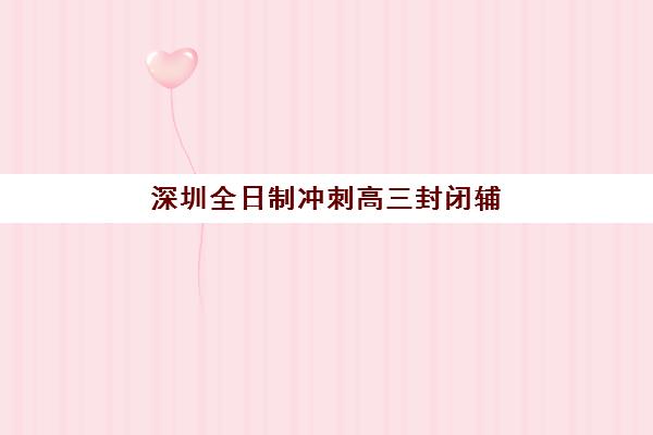 深圳全日制冲刺高三封闭辅导机构哪家好一点如何选择？2023年最新权威排名解析、择校标准与成功案例全攻略