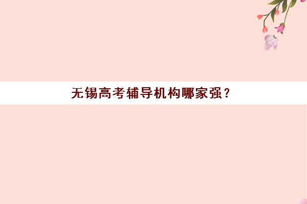 无锡高考辅导机构哪家强？2025年十大品牌特色解析与择校指南