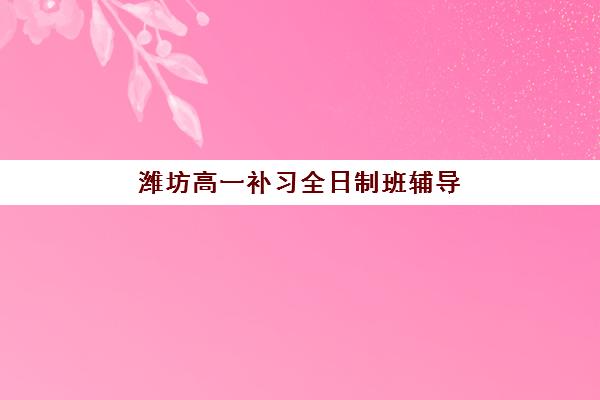 潍坊高一补习全日制班辅导班有哪些学校？2025年最新机构排名、择校标准与报名全流程指南