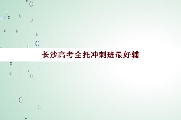 长沙高考全托冲刺班最好辅导学校排名如何查询？2025年权威Top10榜单、各校特色解析与科学择校全指南