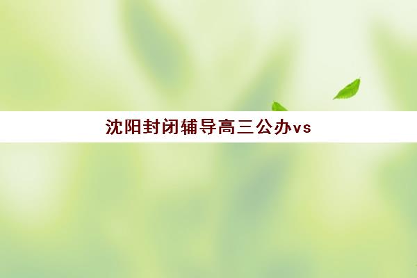 沈阳封闭辅导高三公办vs民办服务对比如何选择最科学？2025年最新对比解析、择校技巧与成功案例全攻略