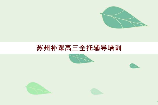 苏州补课高三全托辅导培训机构有哪些地方？2025年最新十大机构地址列表与科学择校全攻略