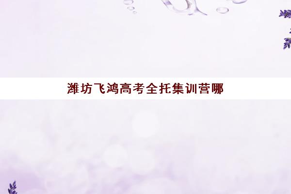 潍坊飞鸿高考全托集训营哪个比较好？2025年课程特色、师资团队与报名费用全解析