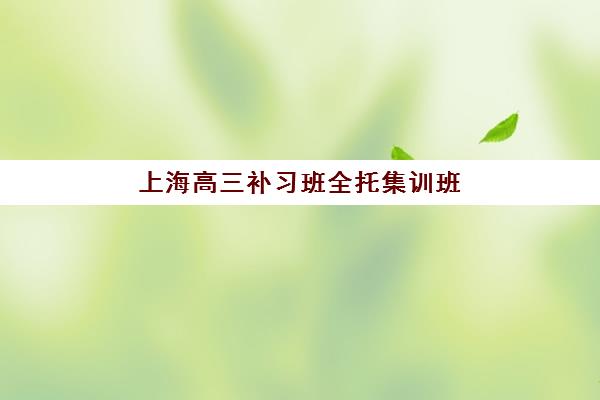 上海高三补习班全托集训班哪个好一点？2025年十大权威机构综合评测与家长择校避坑全指南