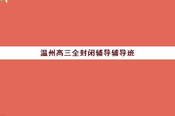 温州高三全封闭辅导辅导班有哪些机构好？2025年最新TOP5排名、课程特色与科学择校全指南