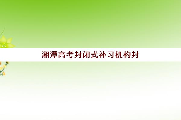 湘潭高考封闭式补习机构封闭式集训营怎么样？2025年最新排名、择校指南与效果评估全解析