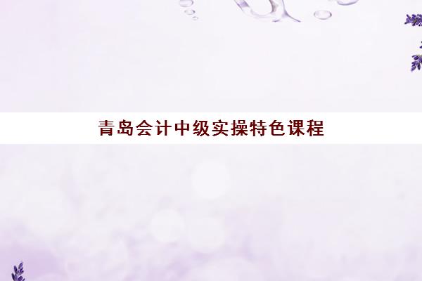 青岛会计中级实操特色课程封闭式集训营地址：2025年各校区分布查询与选择指南