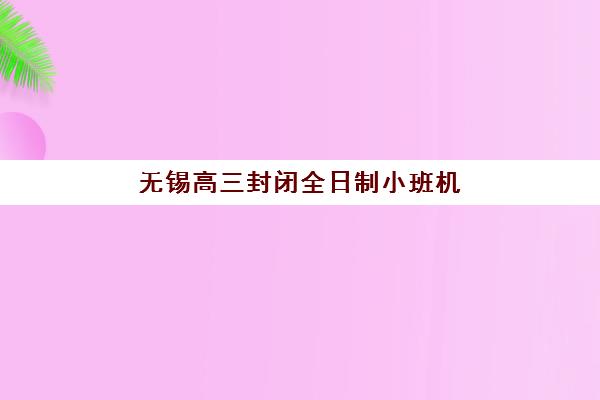 无锡高三封闭全日制小班机构哪家好？2025年实力排名深度解析与个性化择校方案