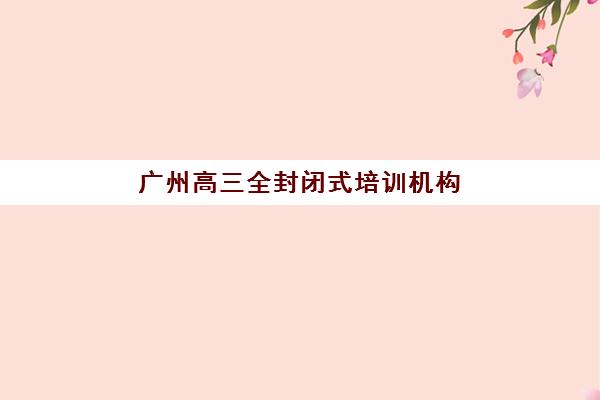广州高三全封闭式培训机构封闭学校排名一览表如何查询？2025年最新权威榜单、择校标准与成功案例全解析