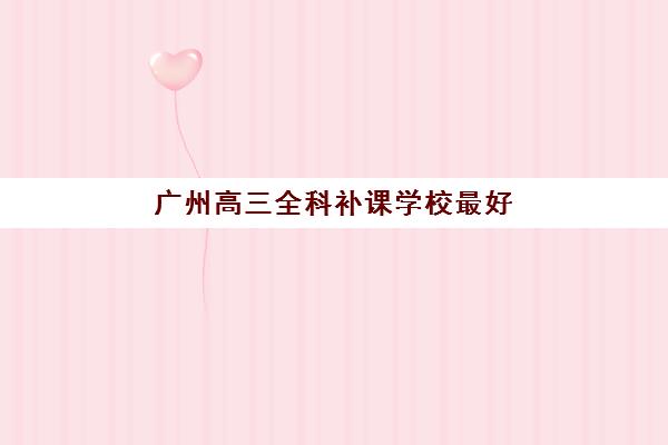 广州高三全科补课学校最好辅导学校有哪些?2025年权威TOP10榜单深度解析、各校特色对比与科学择校全攻略 广州高三全科补课学校最好辅导学校有哪些?2025年权威TOP10榜单深度解析、各校特色对比与科学择校全攻略