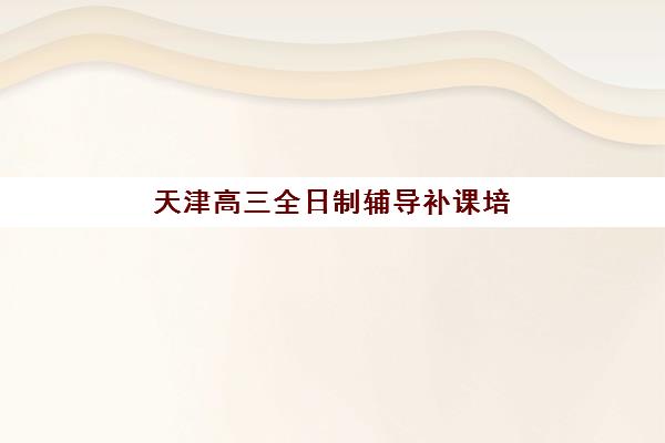 天津高三全日制辅导补课培训学校排名前十名如何查询？2025年最新榜单解析、择校标准与成功案例全攻略