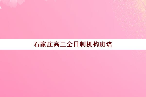 石家庄高三全日制机构班培训机构哪家好？2025年最新排名解析、择校标准与成功案例全攻略详解