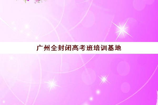 广州全封闭高考班培训基地有哪些地方？2025年最新TOP10实力排名、各校区特色解析与科学择校全指南
