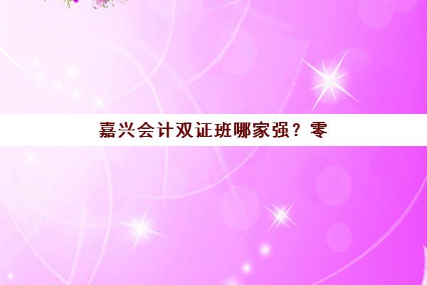 嘉兴会计双证班哪家强？零基础培训三大机构教学模式深度对比
