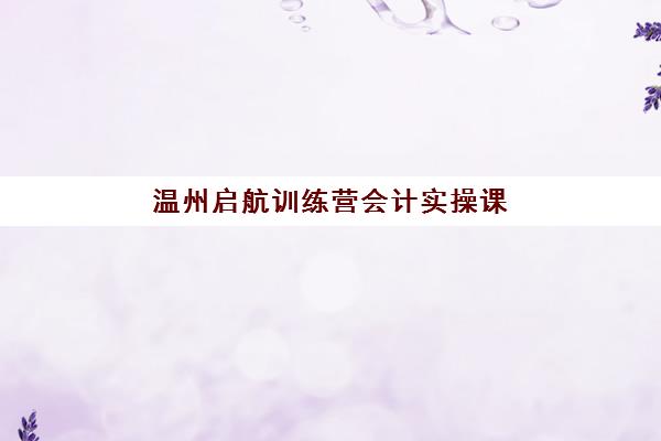 温州启航训练营会计实操课程比较厉害的培训机构如何选择？2025年最新实力排名与择校指南全解析