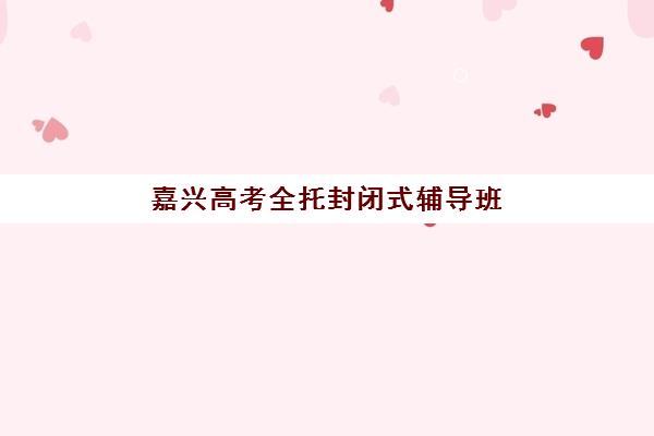 嘉兴高考全托封闭式辅导班辅导机构有哪些学校可选？2025年最新TOP10榜单、评估标准与择校全流程指南