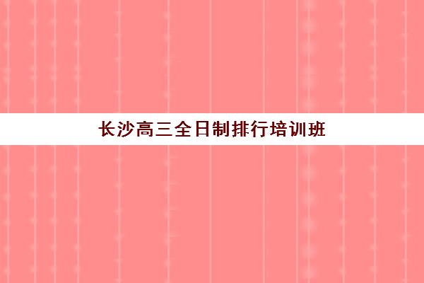 长沙高三全日制排行培训班多少钱一个月？2025年最新权威榜单、费用明细与科学择校全指南