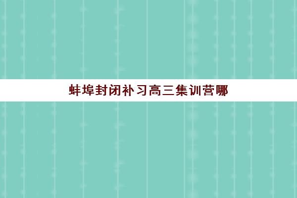 蚌埠封闭补习高三集训营哪家口碑好一点？2025年真实家长评价与五大优质机构深度解析