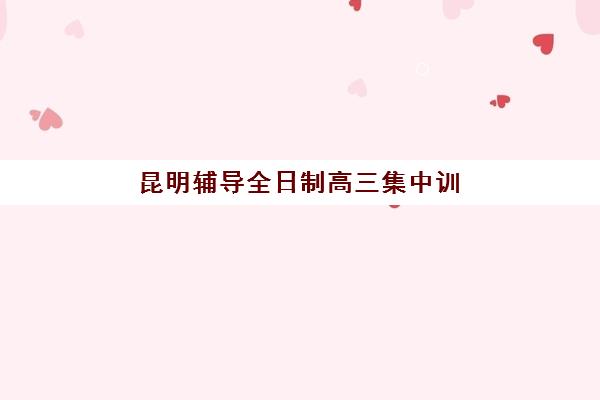 昆明辅导全日制高三集中训练营有哪些学校？2025年最新权威TOP10排名、各机构特色对比与科学择校全指南