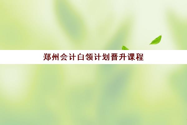 郑州会计白领计划晋升课程辅导班学费一般多少钱？2023年费用明细、性价比分析与报名指南全解析