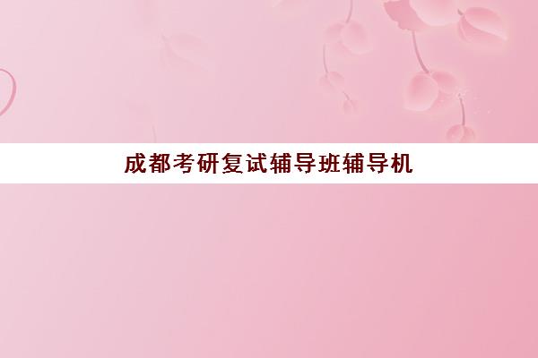 成都考研复试辅导班辅导机构排名榜最新如何查询？2025年权威榜单解析、择校指南与避坑全攻略